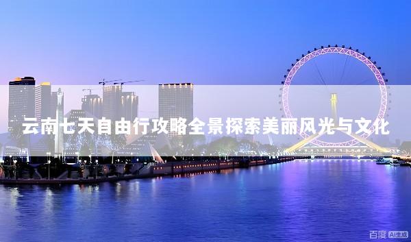 云南七天自由行攻略全景探索美丽风光与文化