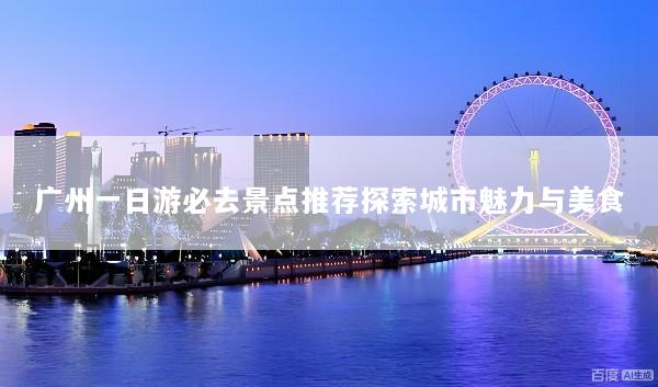 广州一日游必去景点推荐探索城市魅力与美食