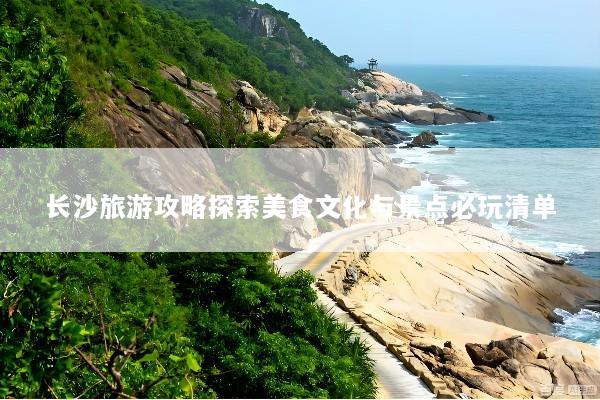 长沙旅游攻略探索美食文化与景点必玩清单