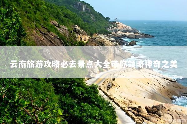 云南旅游攻略必去景点大全带你领略神奇之美