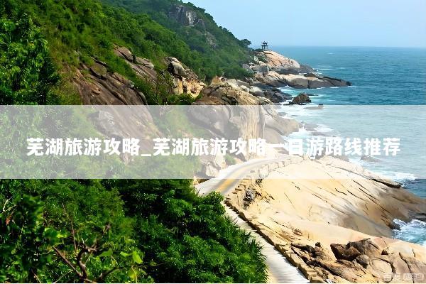 芜湖旅游攻略_芜湖旅游攻略一日游路线推荐