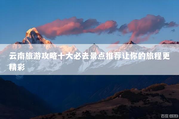 云南旅游攻略十大必去景点推荐让你的旅程更精彩